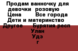 Продам ванночку для девочки (розовую). › Цена ­ 1 - Все города Дети и материнство » Другое   . Бурятия респ.,Улан-Удэ г.